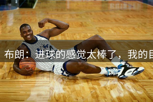 布朗：进球的感觉太棒了，我的目标是继续赢得比赛和奖杯